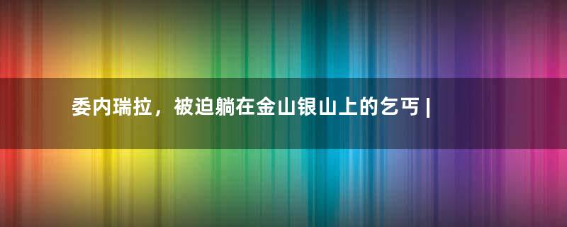 委内瑞拉，被迫躺在金山银山上的乞丐 | 地球知识局